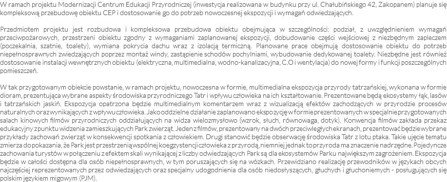 W ramach projektu Modernizacji Centrum Edukacji Przyrodniczej (inwestycja realizowana w budynku przy ul. Chałubińskiego 42, Zakopanem) planuje się kompleksową przebudowę obiektu CEP i dostosowanie go do potrzeb nowoczesnej ekspozycji i wymagań odwiedzających. Przedmiotem projektu jest rozbudowa i kompleksowa przebudowa obiektu obejmująca w szczególności: podział, z uwzględnieniem wymagań przeciwpożarowych, przestrzeni obiektu zgodny z wymaganiami zaplanowanej ekspozycji, dobudowanie części wejściowej z niezbędnym zapleczem (poczekalnia, szatnie, toalety), wymiana pokrycia dachu wraz z izolacją termiczną. Planowane prace obejmują dostosowanie obiektu do potrzeb niepełnosprawnych zwiedzających poprzez montaż windy, zastąpienie schodów pochylniami, wybudowanie dedykowanej toalety. Niezbędne jest również dostosowanie instalacji wewnętrznych obiektu (elektryczna, multimedialna, wodno-kanalizacyjna, C.O i wentylacja) do nowej formy i funkcji poszczególnych pomieszczeń. W tak przygotowanym obiekcie powstanie, w ramach projektu, nowoczesna w formie, multimedialna ekspozycja przyrody tatrzańskiej, wykonana w formie dioram, prezentująca wybrane aspekty środowiska przyrodniczego Tatr i wpływu człowieka na ich kształtowanie. Prezentowane będą ekosystemy łąk, lasów i tatrzańskich jaskiń. Ekspozycja opatrzona będzie multimedialnym komentarzem wraz z wizualizacją efektów zachodzących w przyrodzie procesów naturalnych oraz wynikających z wpływu człowieka. Jako oddzielne działanie zaplanowano ekspozycję w formie prezentowanych w specjalnie przygotowanych salach kinowych filmów przyrodniczych oddziałujących na widza wielozmysłowo (wzrok, słuch, równowaga, dotyk). Konwencja filmów zakłada przekaz edukacyjny z punktu widzenia zamieszkujących Park zwierząt. Jeden z filmów, prezentowany na dwóch przeciwległych ekranach, prezentować będzie wybrane przykłady zachowań zwierząt w konsekwencji spotkania z człowiekiem. Drugi stanowić będzie obserwację środowiska Tatr z lotu ptaka. Takie ujęcie tematu zmierza do pokazania, że Park jest przestrzenią wspólnej koegzystencji człowieka z przyrodą, niemniej jednak to przyroda ma znaczenie nadrzędne. Pojedyncze zachowania turystów w połączeniu z efektem skali wynikającej z liczby odwiedzających Park są dla ekosystemów Parku największym zagrożeniem. Ekspozycja będzie w całości dostępna dla osób niepełnosprawnych, w tym poruszających się na wózkach. Przewidziano realizację przewodników w językach obcych najczęściej reprezentowanych przez odwiedzających oraz specjalny udogodnienia dla osób niedosłyszących, głuchych i głuchoniemych - posługujących się polskim językiem migowym (PJM). 