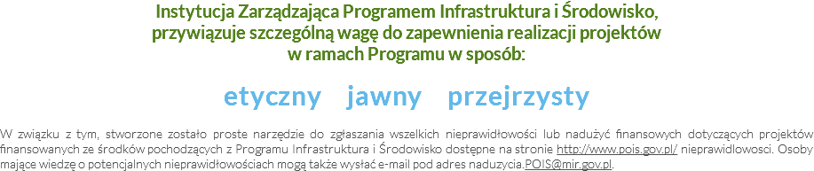 Instytucja Zarządzająca Programem Infrastruktura i Środowisko, przywiązuje szczególną wagę do zapewnienia realizacji projektów w ramach Programu w sposób: etyczny jawny przejrzysty W związku z tym, stworzone zostało proste narzędzie do zgłaszania wszelkich nieprawidłowości lub nadużyć finansowych dotyczących projektów finansowanych ze środków pochodzących z Programu Infrastruktura i Środowisko dostępne na stronie http://www.pois.gov.pl/ nieprawidlowosci. Osoby mające wiedzę o potencjalnych nieprawidłowościach mogą także wysłać e-mail pod adres naduzycia.POIS@mir.gov.pl.